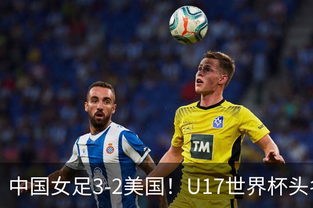 中国女足3-2美国！U17世界杯头名出线 将战法国 刘雨希世界波+双响
