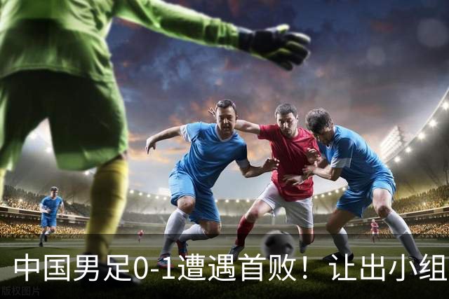 中国男足0-1遭遇首败！让出小组榜首+无缘提前晋级，最新局势有变