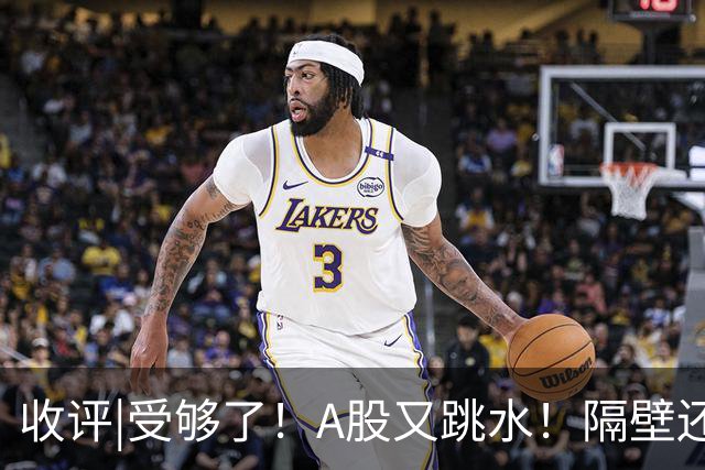 收评|受够了！A股又跳水！隔壁还在涨！