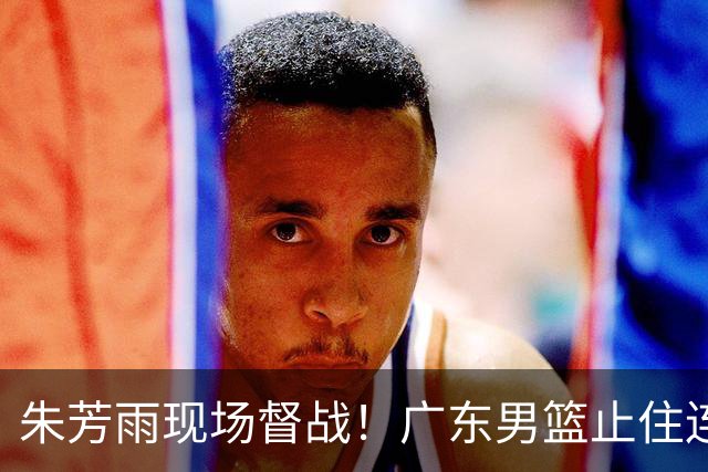 朱芳雨现场督战！广东男篮止住连败，赛后三人获赞