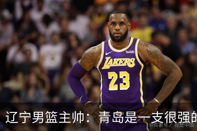 辽宁男篮主帅：青岛是一支很强的队伍，今晚要限制韦瑟斯庞和米奇
